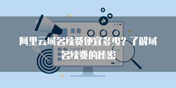 阿里云域名续费便宜多少？了解域名续费的秘密
