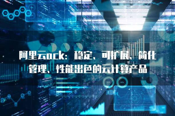 阿里云ack:稳定、可扩展、简化管理、性能出色的云计算产品