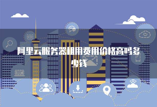 阿里云服务器租用费用价格高吗多少钱