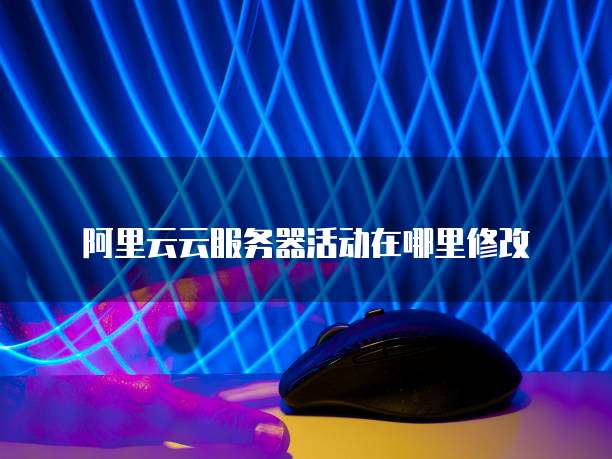 阿里云云服务器活动在哪里修改