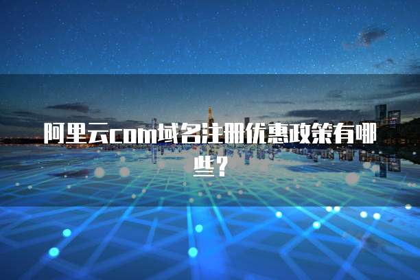 阿里云com域名注册优惠政策有哪些？