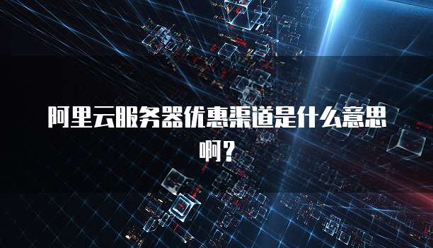 阿里云服务器优惠渠道是什么意思啊?