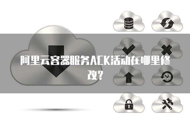 阿里云容器服务ACK活动在哪里修改?