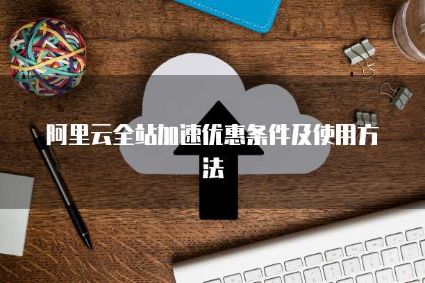 阿里云全站加速优惠条件及使用方法