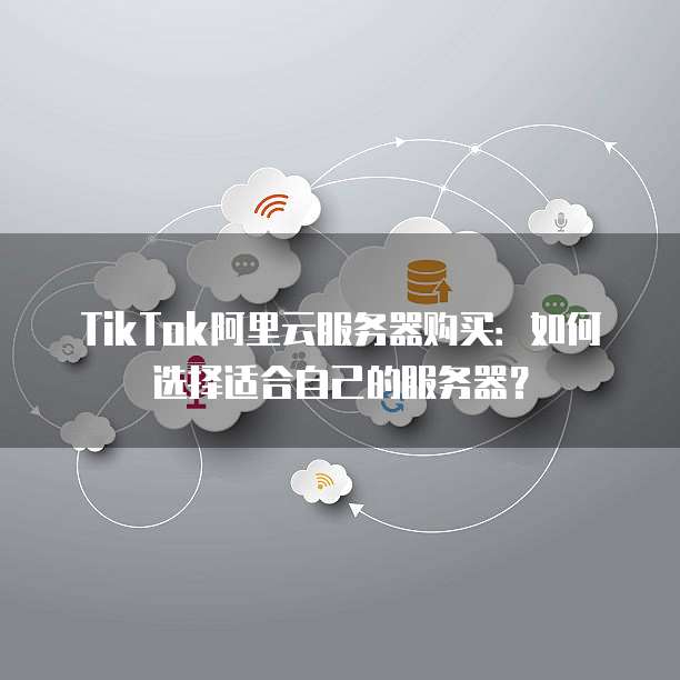 TikTok阿里云服务器购买：如何选择适合自己的服务器？