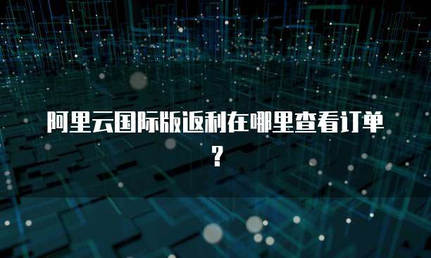阿里云国际版返利在哪里查看订单?