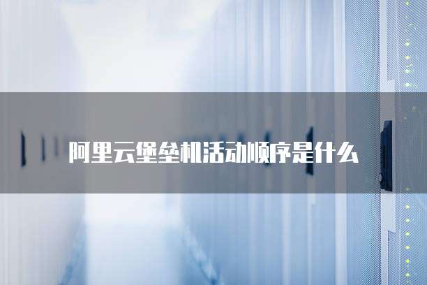 阿里云堡垒机活动顺序是什么