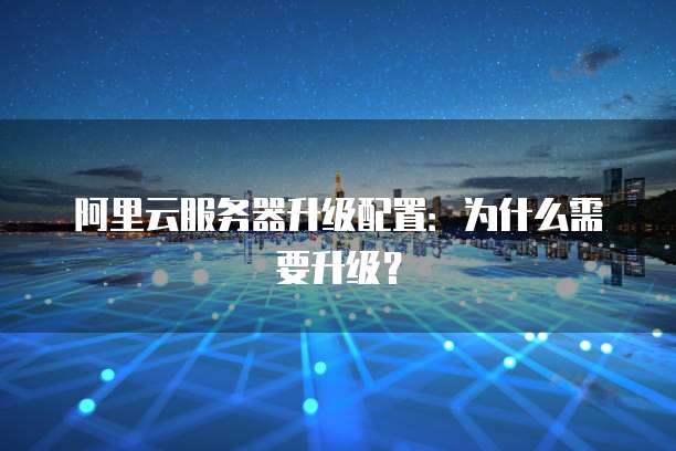 阿里云服务器升级配置：为什么需要升级？