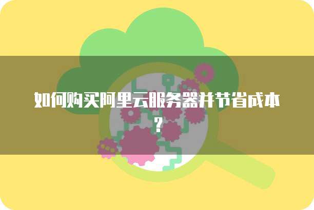 如何购买阿里云服务器并节省成本?