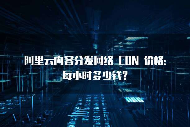 阿里云内容分发网络 CDN 价格:每小时多少钱?