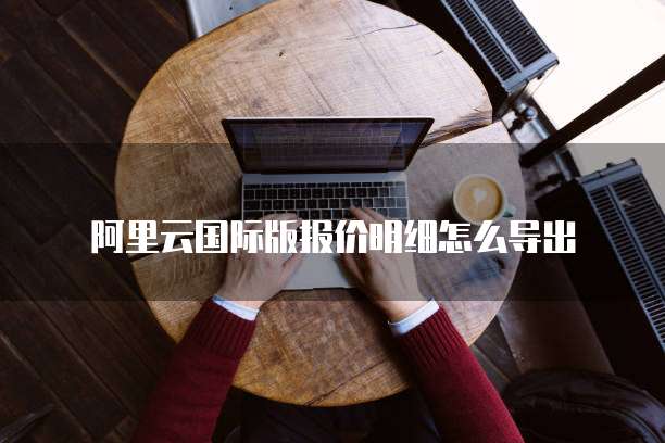 阿里云国际版报价明细怎么导出