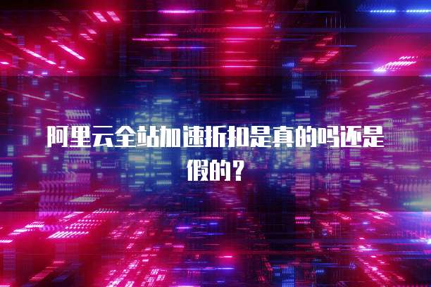 阿里云全站加速折扣是真的吗还是假的？