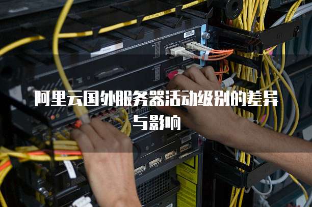 阿里云国外服务器活动级别的差异与影响