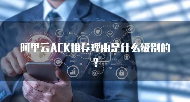 阿里云ACK推荐理由是什么级别的？