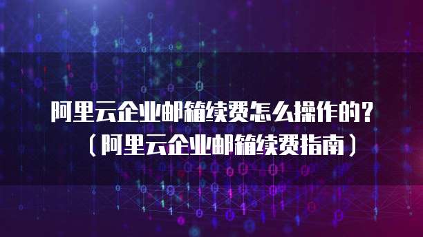 阿里云企业邮箱续费怎么操作的？（阿里云企业邮箱续费指南）