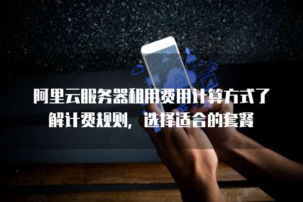 阿里云服务器租用费用计算方式了解计费规则,选择适合的套餐