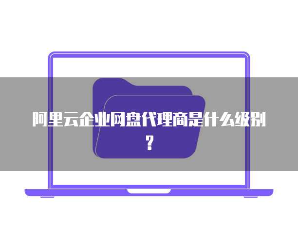 阿里云企业网盘代理商是什么级别?