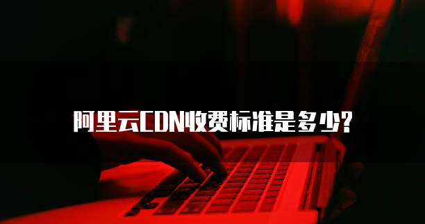 阿里云CDN收费标准是多少?