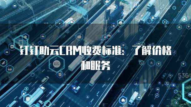 钉钉助云CRM收费标准:了解价格和服务