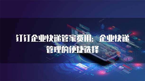 钉钉企业快递管家费用：企业快递管理的便捷选择