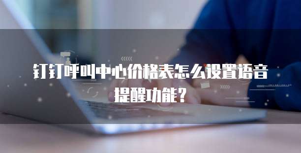 钉钉呼叫中心价格表怎么设置语音提醒功能？