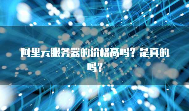 阿里云服务器的价格高吗?是真的吗?