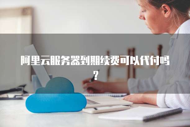 阿里云服务器到期续费可以代付吗?