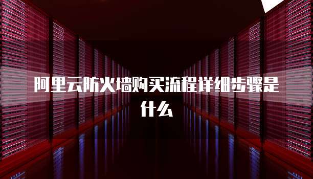 阿里云防火墙购买流程详细步骤是什么