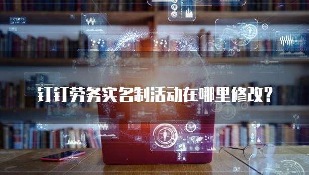 钉钉劳务实名制活动在哪里修改？