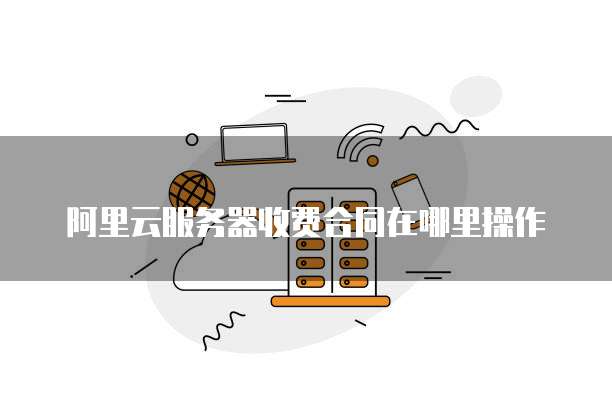 阿里云服务器收费合同在哪里操作