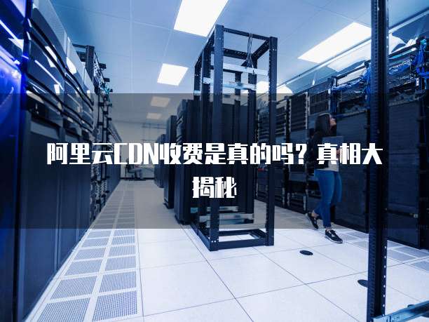 阿里云CDN收费是真的吗?真相大揭秘
