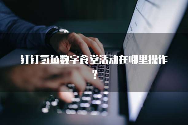 钉钉氢鱼数字食堂活动在哪里操作？