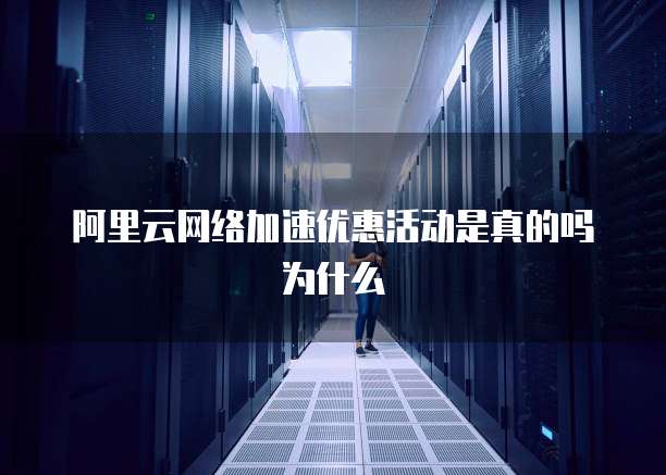 阿里云网络加速优惠活动是真的吗为什么