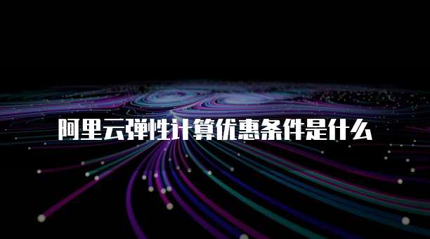阿里云弹性计算优惠条件是什么