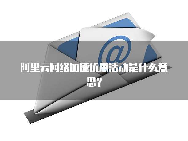阿里云网络加速优惠活动是什么意思?