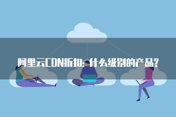 阿里云CDN折扣: 什么级别的产品?