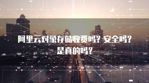 阿里云对象存储收费吗?安全吗?是真的吗?