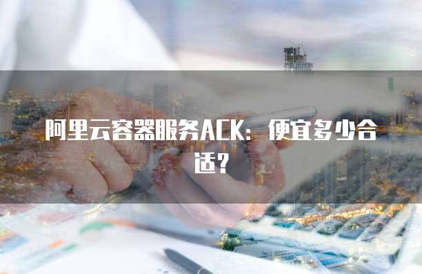 阿里云容器服务ACK:便宜多少合适?