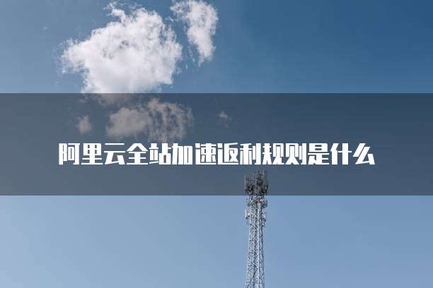 阿里云全站加速返利规则是什么