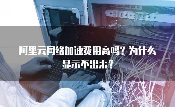 阿里云网络加速费用高吗?为什么显示不出来?