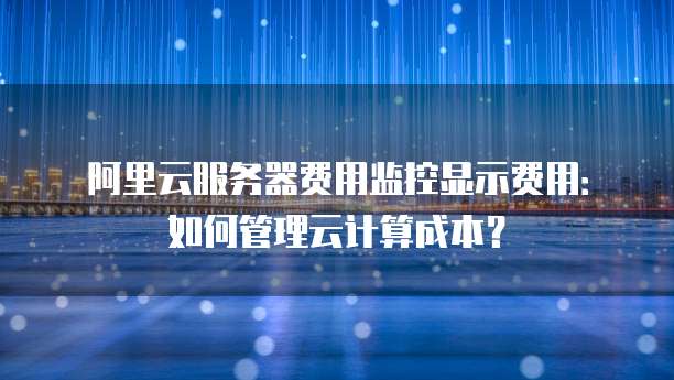 阿里云服务器费用监控显示费用:如何管理云计算成本?