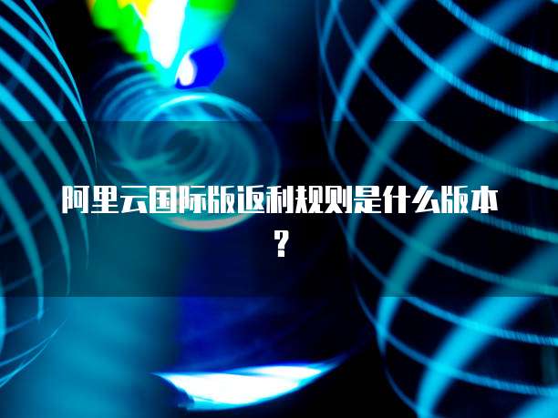 阿里云国际版返利规则是什么版本?