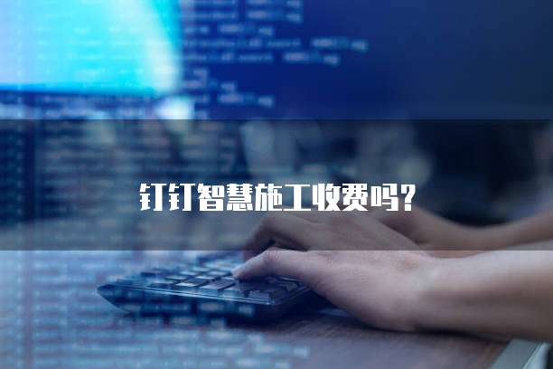 钉钉智慧施工收费吗？
