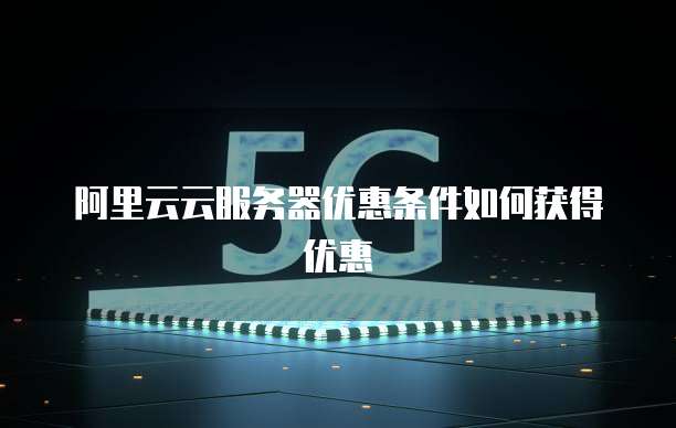 阿里云云服务器优惠条件如何获得优惠
