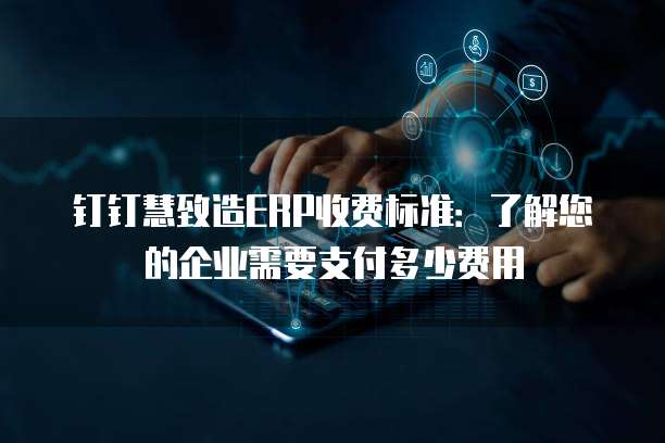 钉钉慧致造ERP收费标准：了解您的企业需要支付多少费用