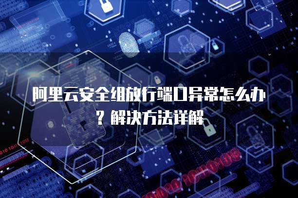 阿里云安全组放行端口异常怎么办？解决方法详解