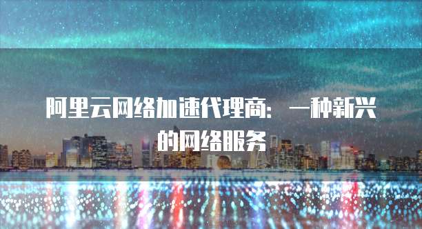 阿里云网络加速代理商:一种新兴的网络服务