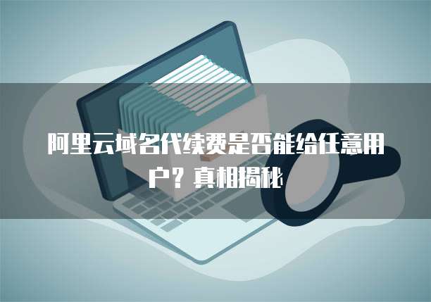 阿里云域名代续费是否能给任意用户?真相揭秘