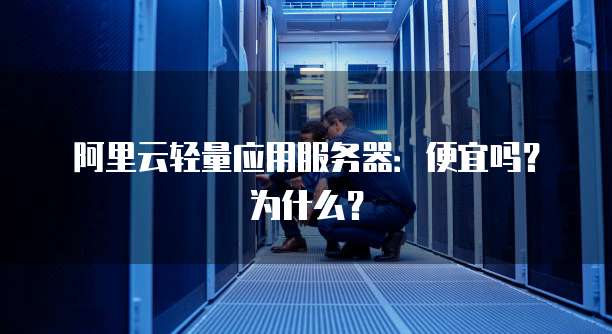 阿里云轻量应用服务器:便宜吗?为什么?