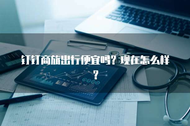 钉钉商旅出行便宜吗?现在怎么样?